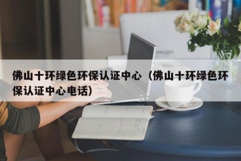 佛山十环绿色环保认证中心（佛山十环绿色环保认证中心电话）