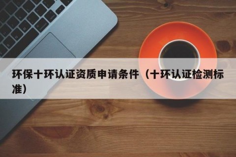 环保十环认证资质申请条件（十环认证检测标准）