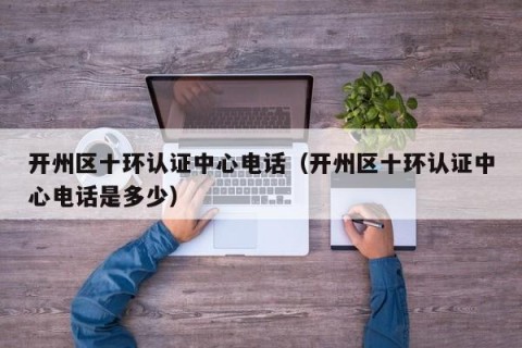 开州区十环认证中心电话（开州区十环认证中心电话是多少）