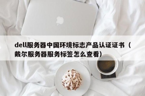 dell服务器中国环境标志产品认证证书（戴尔服务器服务标签怎么查看）