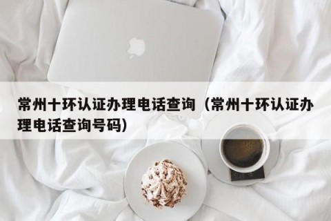 常州十环认证办理电话查询（常州十环认证办理电话查询号码）