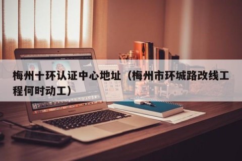 梅州十环认证中心地址（梅州市环城路改线工程何时动工）
