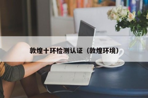 敦煌十环检测认证（敦煌环境）