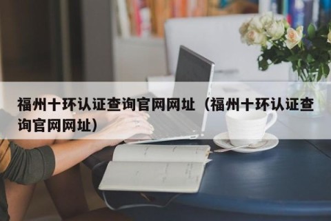 福州十环认证查询官网网址（福州十环认证查询官网网址）