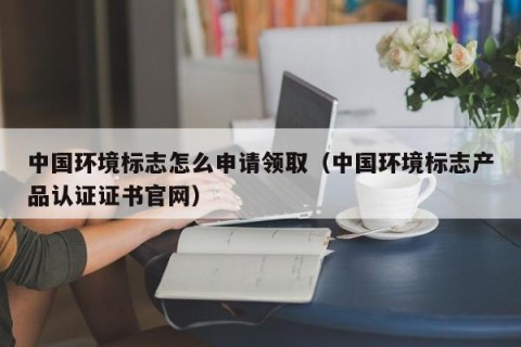 中国环境标志怎么申请领取（中国环境标志产品认证证书官网）