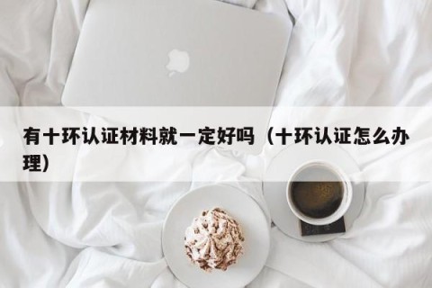 有十环认证材料就一定好吗（十环认证怎么办理）