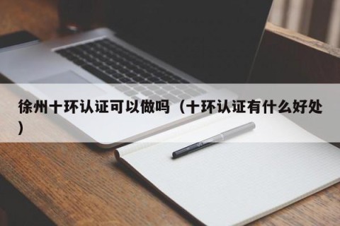 徐州十环认证可以做吗（十环认证有什么好处）