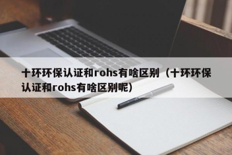 十环环保认证和rohs有啥区别（十环环保认证和rohs有啥区别呢）
