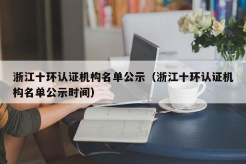 浙江十环认证机构名单公示（浙江十环认证机构名单公示时间）