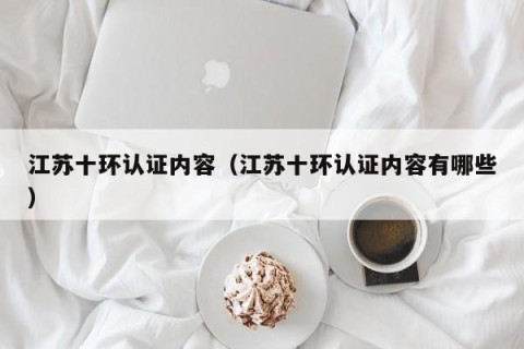 江苏十环认证内容（江苏十环认证内容有哪些）