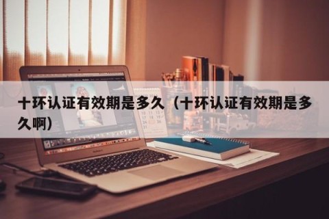 十环认证有效期是多久（十环认证有效期是多久啊）