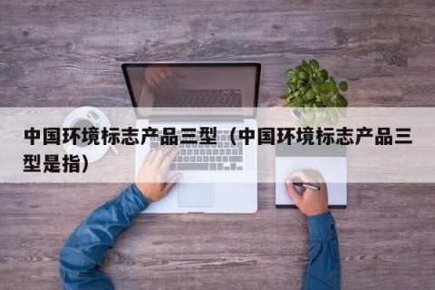 中国环境标志产品三型（中国环境标志产品三型是指）