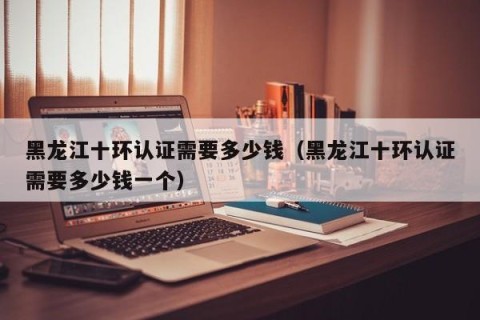 黑龙江十环认证需要多少钱（黑龙江十环认证需要多少钱一个）