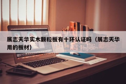 展志天华实木颗粒板有十环认证吗（展志天华用的板材）
