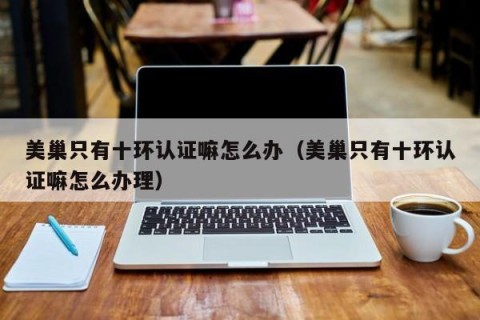 美巢只有十环认证嘛怎么办（美巢只有十环认证嘛怎么办理）