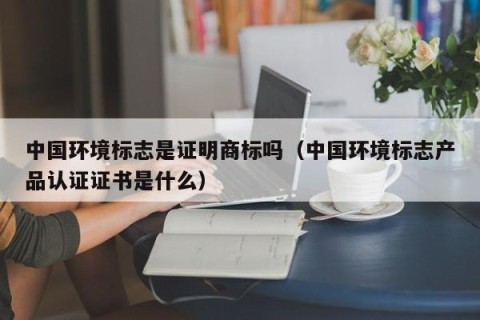 中国环境标志是证明商标吗（中国环境标志产品认证证书是什么）