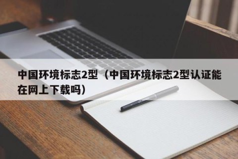中国环境标志2型（中国环境标志2型认证能在网上下载吗）