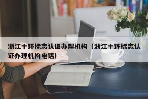 浙江十环标志认证办理机构（浙江十环标志认证办理机构电话）