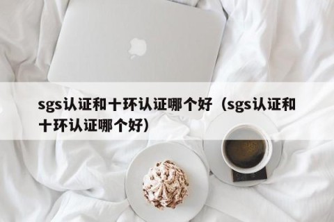 sgs认证和十环认证哪个好（sgs认证和十环认证哪个好）