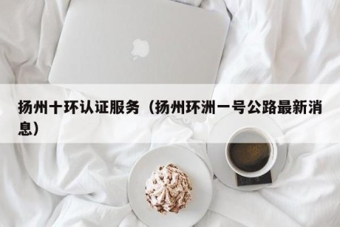 扬州十环认证服务（扬州环洲一号公路最新消息）