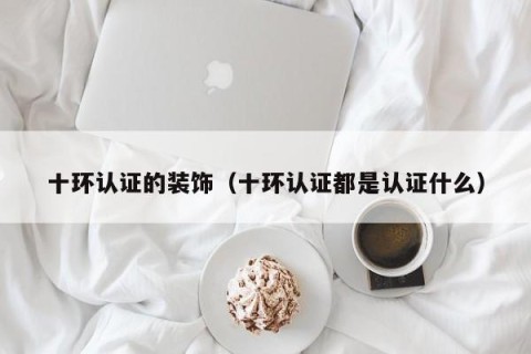 十环认证的装饰（十环认证都是认证什么）