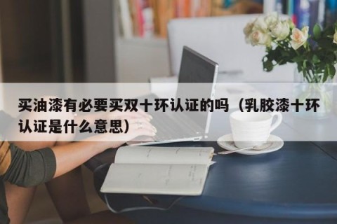 买油漆有必要买双十环认证的吗（乳胶漆十环认证是什么意思）
