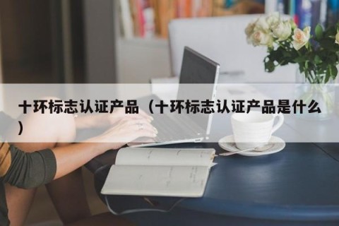 十环标志认证产品（十环标志认证产品是什么）
