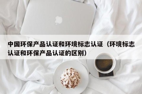 中国环保产品认证和环境标志认证（环境标志认证和环保产品认证的区别）