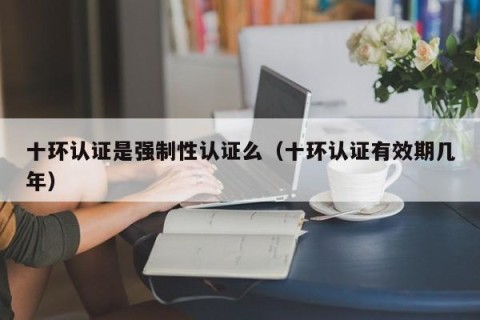 十环认证是强制性认证么（十环认证有效期几年）