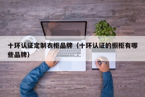十环认证定制衣柜品牌（十环认证的橱柜有哪些品牌）