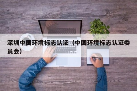 深圳中国环境标志认证（中国环境标志认证委员会）