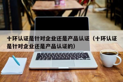 十环认证是针对企业还是产品认证（十环认证是针对企业还是产品认证的）