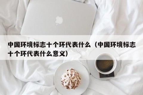 中国环境标志十个环代表什么（中国环境标志十个环代表什么意义）