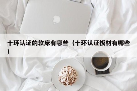 十环认证的软床有哪些（十环认证板材有哪些）