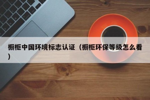 橱柜中国环境标志认证（橱柜环保等级怎么看）
