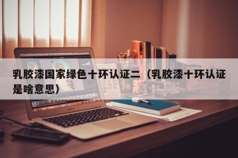 乳胶漆国家绿色十环认证二（乳胶漆十环认证是啥意思）