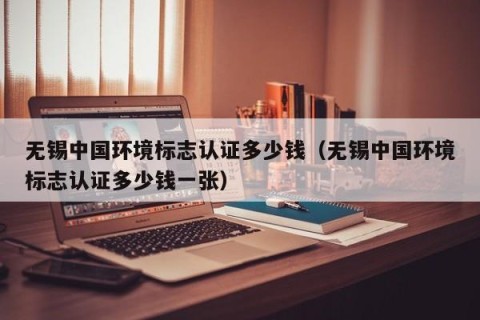 无锡中国环境标志认证多少钱（无锡中国环境标志认证多少钱一张）
