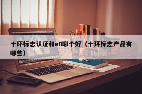 十环标志认证和e0哪个好（十环标志产品有哪些）