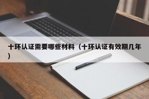 十环认证需要哪些材料（十环认证有效期几年）