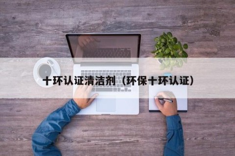 十环认证清洁剂（环保十环认证）
