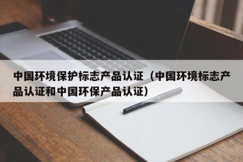 中国环境保护标志产品认证（中国环境标志产品认证和中国环保产品认证）