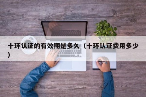 十环认证的有效期是多久（十环认证费用多少）