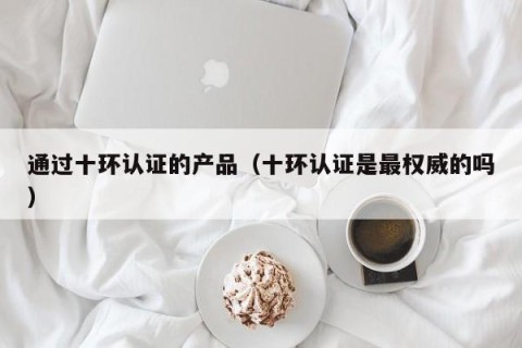 通过十环认证的产品（十环认证是最权威的吗）