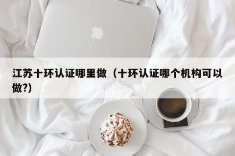 江苏十环认证哪里做（十环认证哪个机构可以做?）