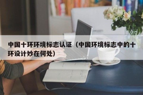 中国十环环境标志认证（中国环境标志中的十环设计妙在何处）