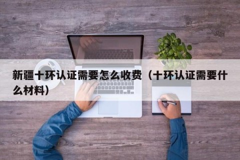 新疆十环认证需要怎么收费（十环认证需要什么材料）