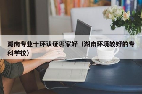 湖南专业十环认证哪家好（湖南环境较好的专科学校）