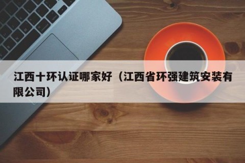 江西十环认证哪家好（江西省环强建筑安装有限公司）