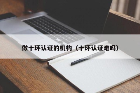 做十环认证的机构（十环认证难吗）