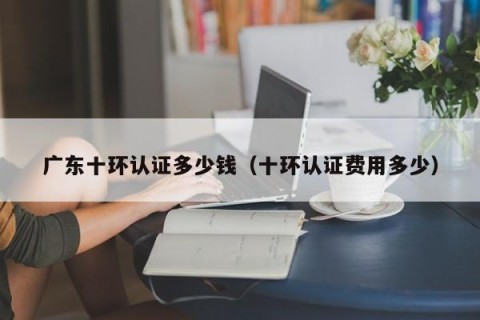 广东十环认证多少钱（十环认证费用多少）